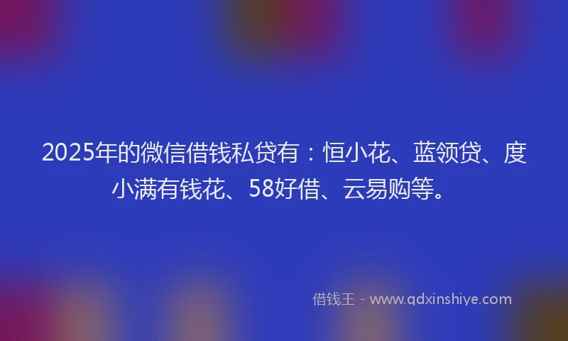 2025年的微信借钱私贷有：恒小花、蓝领贷、度小满有钱花、58好借、云易购等。