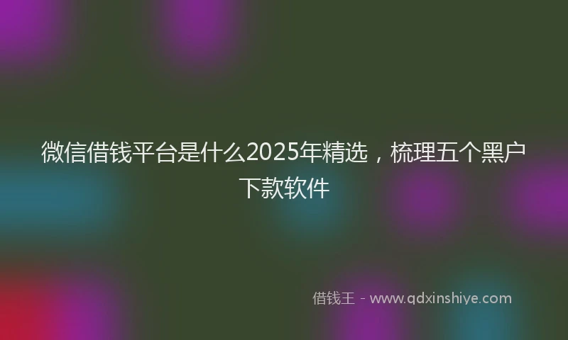 微信借钱平台是什么2025年精选，梳理五个黑户下款软件