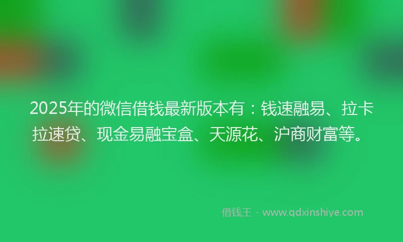 2025年的微信借钱最新版本有：钱速融易、拉卡拉速贷、现金易融宝盒、天源花、沪商财富等。