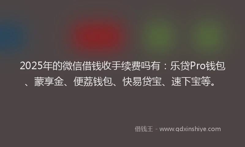2025年的微信借钱收手续费吗有：乐贷Pro钱包、蒙享金、便荔钱包、快易贷宝、速下宝等。