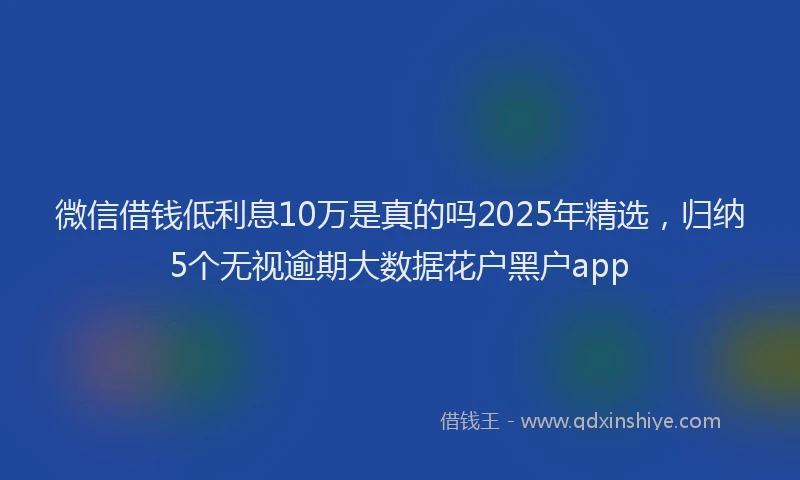 微信借钱低利息10万是真的吗2025年精选，归纳5个无视逾期大数据花户黑户app