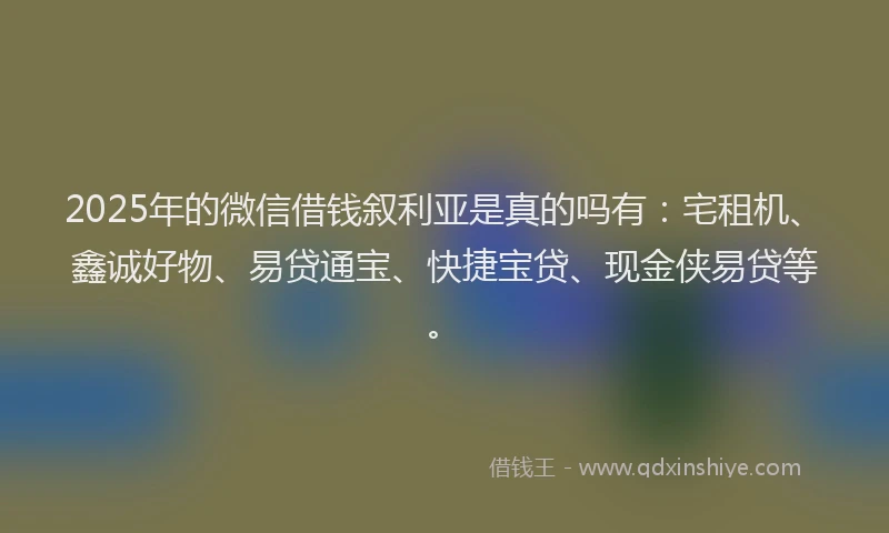 2025年的微信借钱叙利亚是真的吗有：宅租机、鑫诚好物、易贷通宝、快捷宝贷、现金侠易贷等。