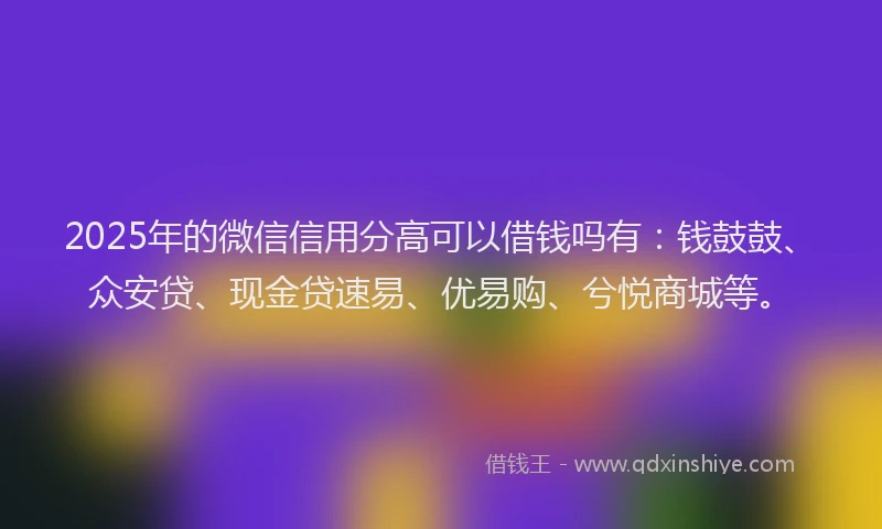 2025年的微信信用分高可以借钱吗有：钱鼓鼓、众安贷、现金贷速易、优易购、兮悦商城等。