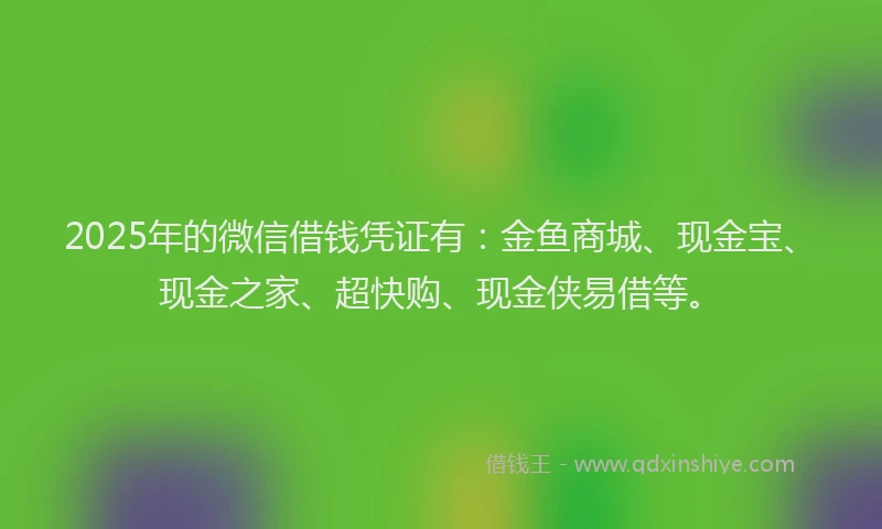 2025年的微信借钱凭证有：金鱼商城、现金宝、现金之家、超快购、现金侠易借等。