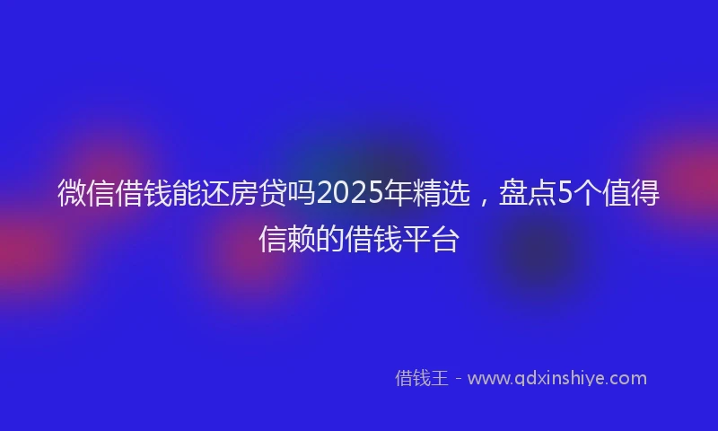 微信借钱能还房贷吗2025年精选，盘点5个值得信赖的借钱平台