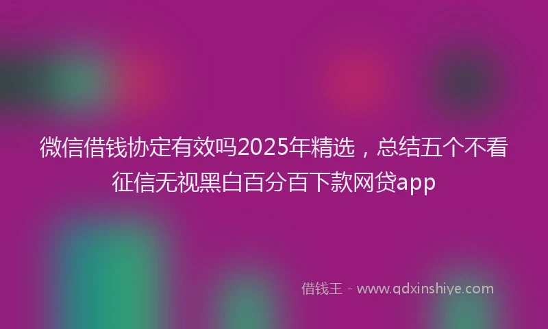 微信借钱协定有效吗2025年精选，总结五个不看征信无视黑白百分百下款网贷app