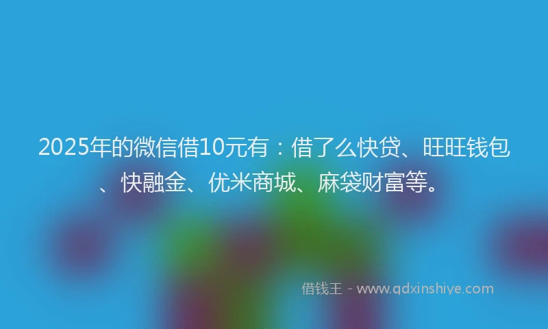 2025年的微信借10元有：借了么快贷、旺旺钱包、快融金、优米商城、麻袋财富等。