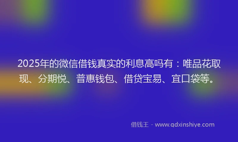 2025年的微信借钱真实的利息高吗有：唯品花取现、分期悦、普惠钱包、借贷宝易、宜口袋等。