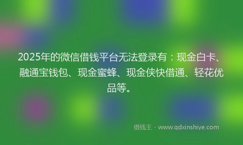2025年的微信借钱平台无法登录有：现金白卡、融通宝钱包、现金蜜蜂、现金侠快借通、轻花优品等。