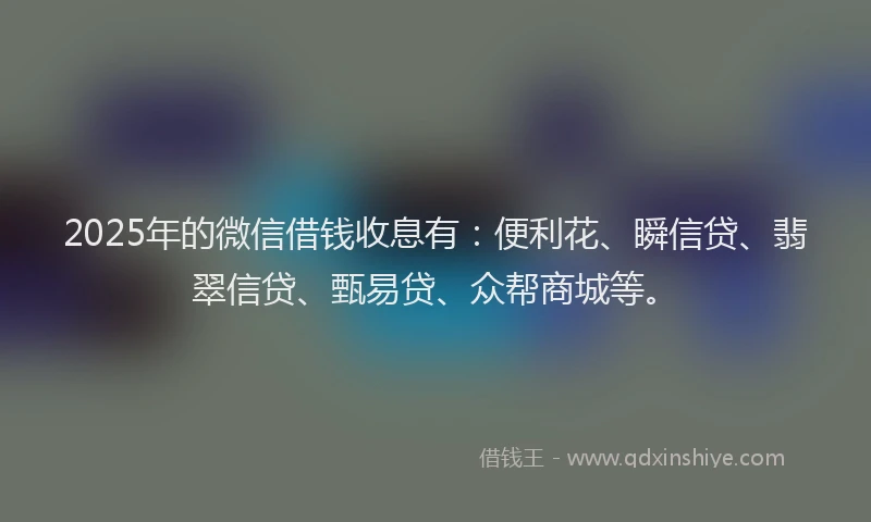 2025年的微信借钱收息有：便利花、瞬信贷、翡翠信贷、甄易贷、众帮商城等。