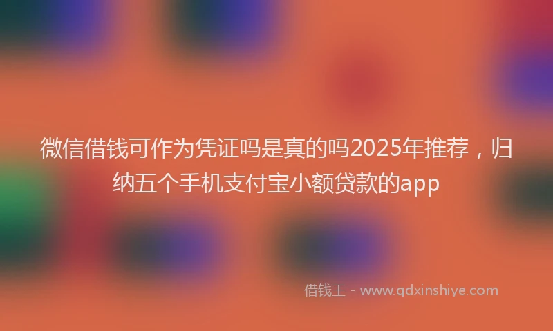 微信借钱可作为凭证吗是真的吗2025年推荐，归纳五个手机支付宝小额贷款的app