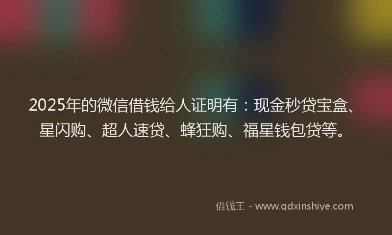 2025年的微信借钱给人证明有：现金秒贷宝盒、星闪购、超人速贷、蜂狂购、福星钱包贷等。