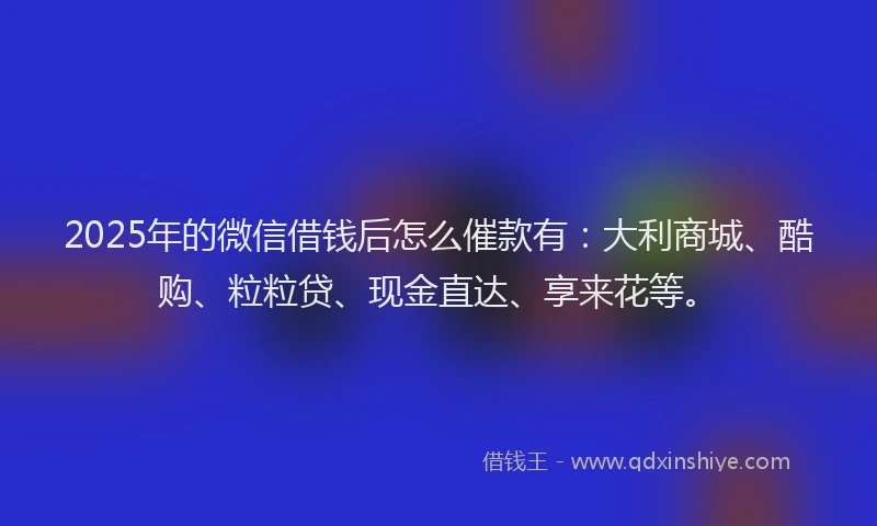 2025年的微信借钱后怎么催款有：大利商城、酷购、粒粒贷、现金直达、享来花等。