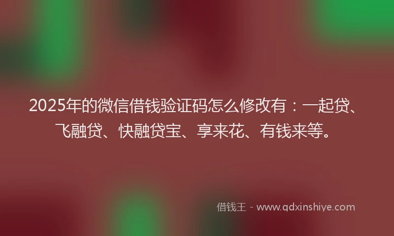 2025年的微信借钱验证码怎么修改有：一起贷、飞融贷、快融贷宝、享来花、有钱来等。