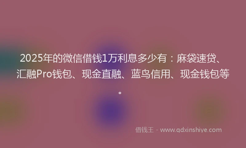 2025年的微信借钱1万利息多少有：麻袋速贷、汇融Pro钱包、现金直融、蓝鸟信用、现金钱包等。