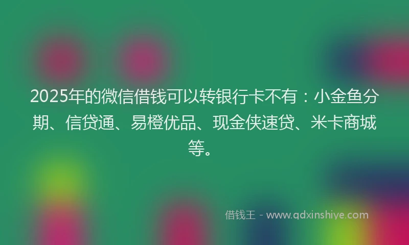 2025年的微信借钱可以转银行卡不有：小金鱼分期、信贷通、易橙优品、现金侠速贷、米卡商城等。