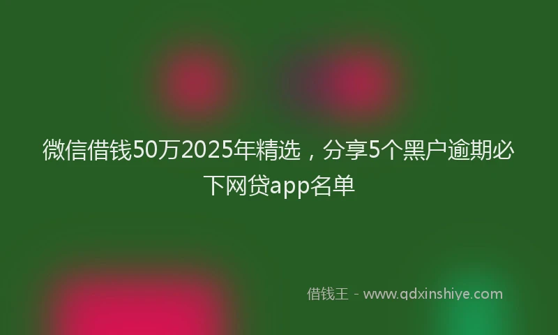 微信借钱50万2025年精选，分享5个黑户逾期必下网贷app名单