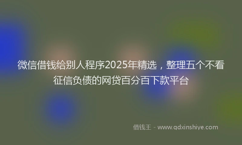 微信借钱给别人程序2025年精选，整理五个不看征信负债的网贷百分百下款平台