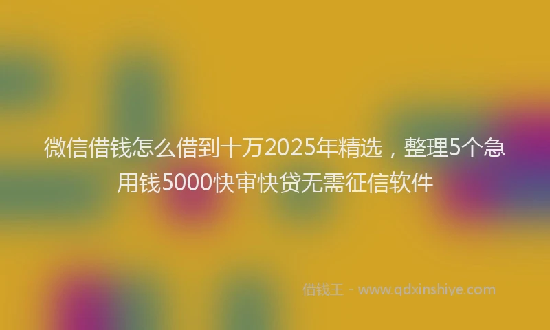 微信借钱怎么借到十万2025年精选，整理5个急用钱5000快审快贷无需征信软件