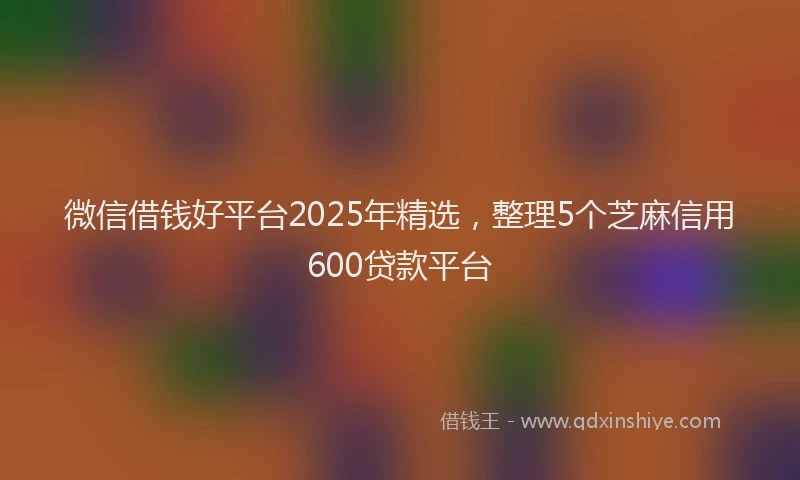 微信借钱好平台2025年精选，整理5个芝麻信用600贷款平台