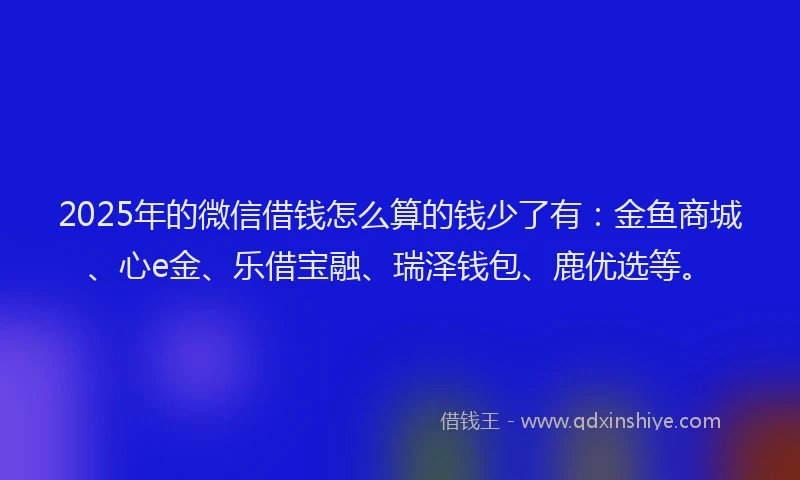 2025年的微信借钱怎么算的钱少了有：金鱼商城、心e金、乐借宝融、瑞泽钱包、鹿优选等。