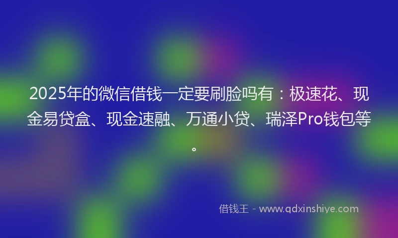 2025年的微信借钱一定要刷脸吗有：极速花、现金易贷盒、现金速融、万通小贷、瑞泽Pro钱包等。