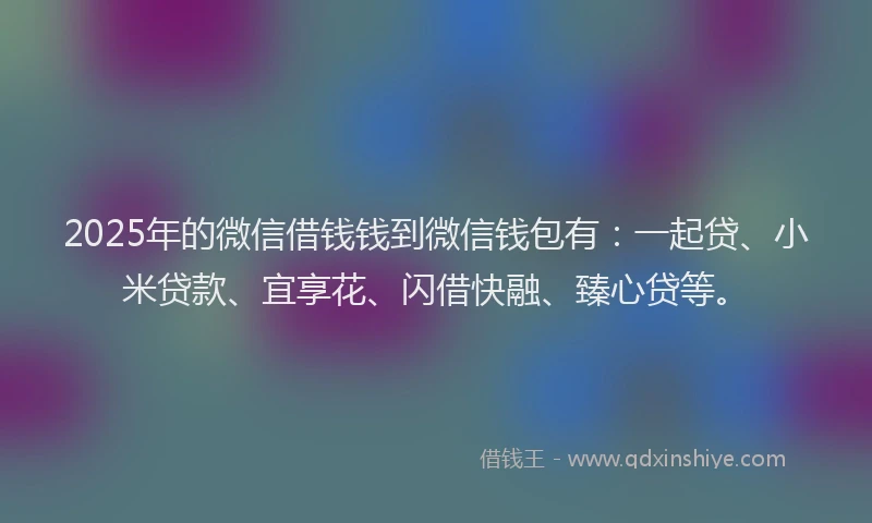 2025年的微信借钱钱到微信钱包有：一起贷、小米贷款、宜享花、闪借快融、臻心贷等。