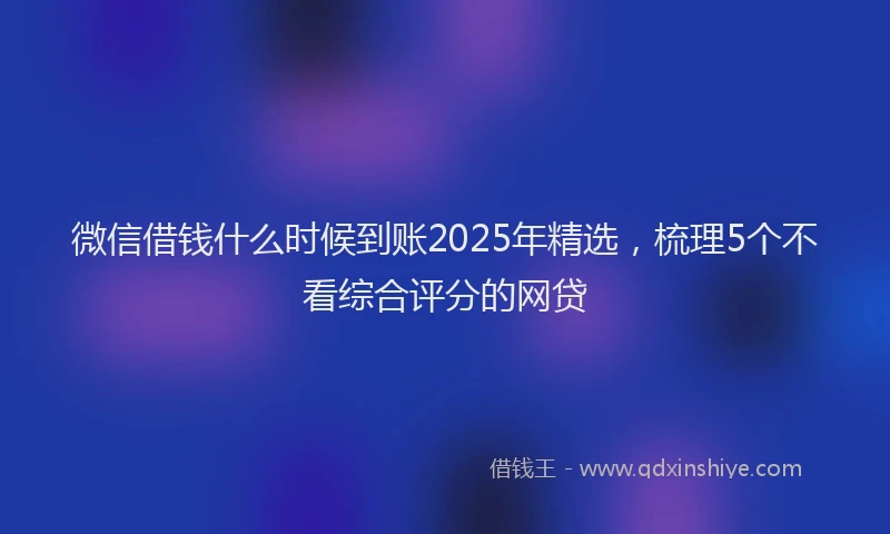 微信借钱什么时候到账2025年精选，梳理5个不看综合评分的网贷