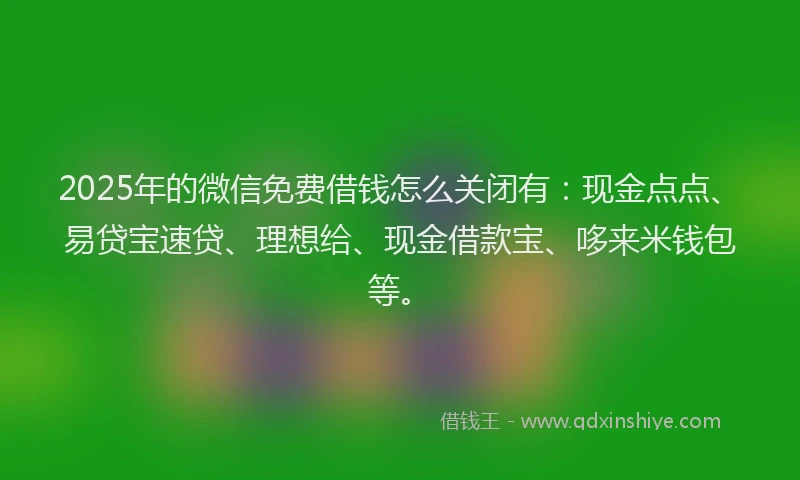 2025年的微信免费借钱怎么关闭有：现金点点、易贷宝速贷、理想给、现金借款宝、哆来米钱包等。