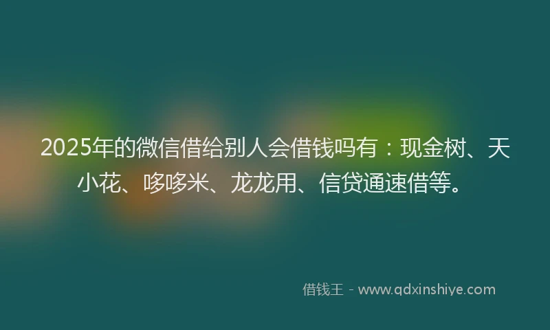 2025年的微信借给别人会借钱吗有：现金树、天小花、哆哆米、龙龙用、信贷通速借等。