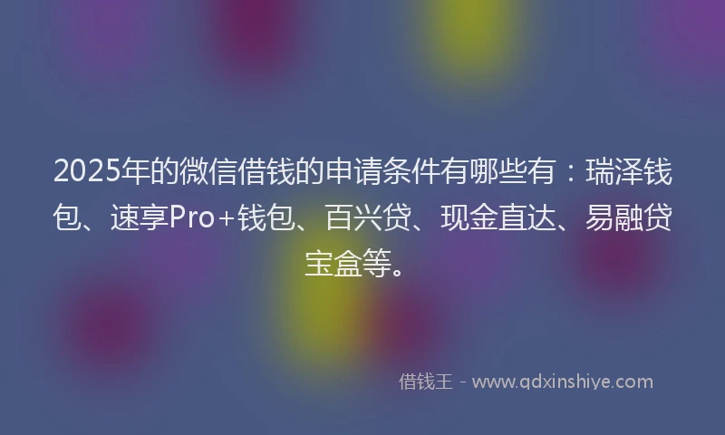 2025年的微信借钱的申请条件有哪些有：瑞泽钱包、速享Pro+钱包、百兴贷、现金直达、易融贷宝盒等。