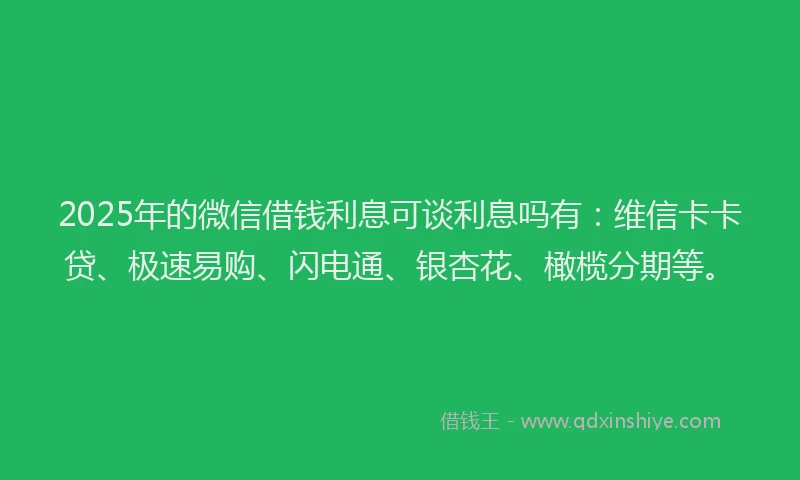2025年的微信借钱利息可谈利息吗有：维信卡卡贷、极速易购、闪电通、银杏花、橄榄分期等。