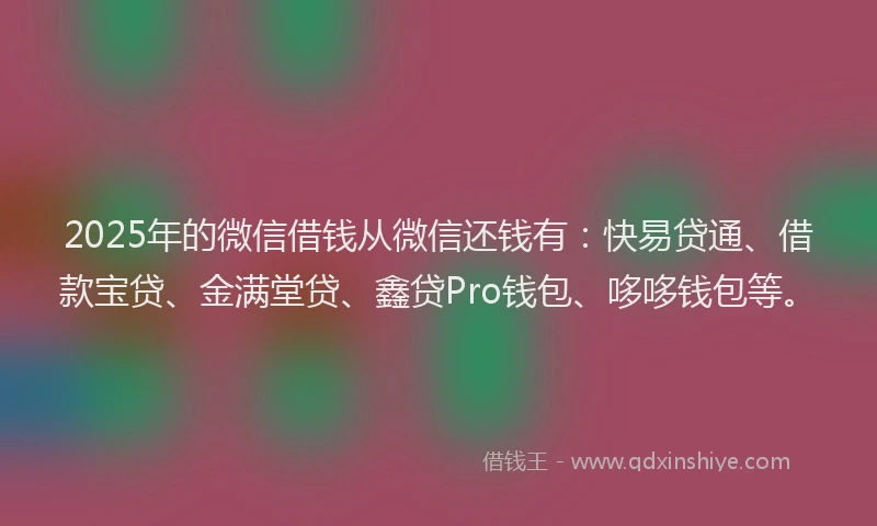 2025年的微信借钱从微信还钱有：快易贷通、借款宝贷、金满堂贷、鑫贷Pro钱包、哆哆钱包等。