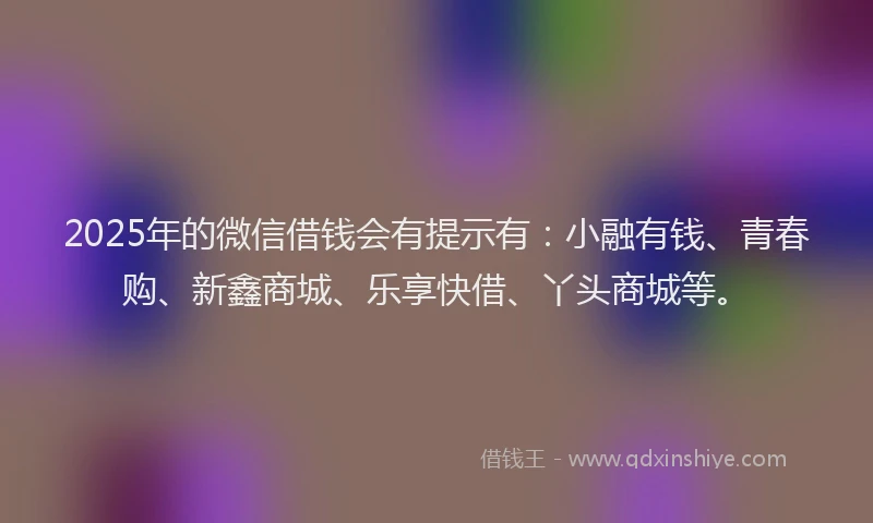 2025年的微信借钱会有提示有：小融有钱、青春购、新鑫商城、乐享快借、丫头商城等。