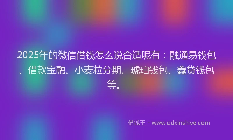 2025年的微信借钱怎么说合适呢有：融通易钱包、借款宝融、小麦粒分期、琥珀钱包、鑫贷钱包等。