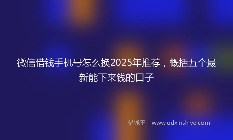 微信借钱手机号怎么换2025年推荐，概括五个最新能下来钱的口子