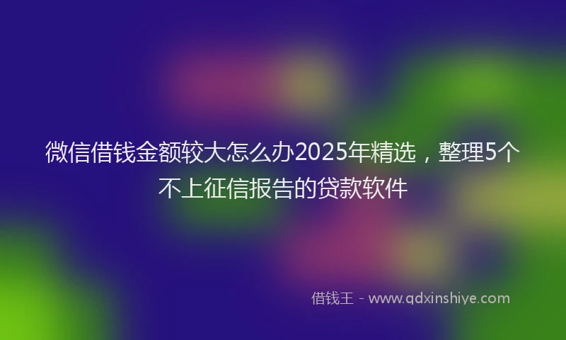 微信借钱金额较大怎么办2025年精选，整理5个不上征信报告的贷款软件
