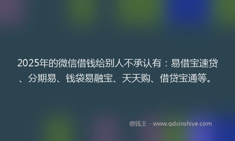 2025年的微信借钱给别人不承认有：易借宝速贷、分期易、钱袋易融宝、天天购、借贷宝通等。
