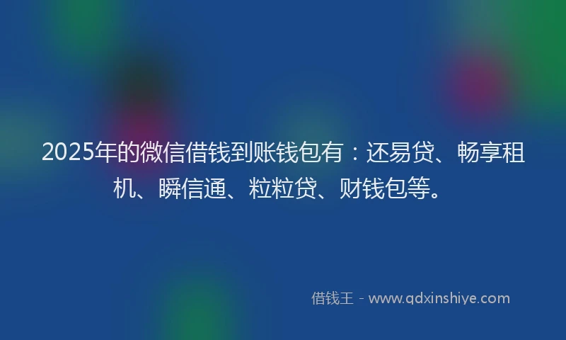 2025年的微信借钱到账钱包有：还易贷、畅享租机、瞬信通、粒粒贷、财钱包等。