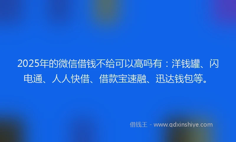 2025年的微信借钱不给可以高吗有：洋钱罐、闪电通、人人快借、借款宝速融、迅达钱包等。