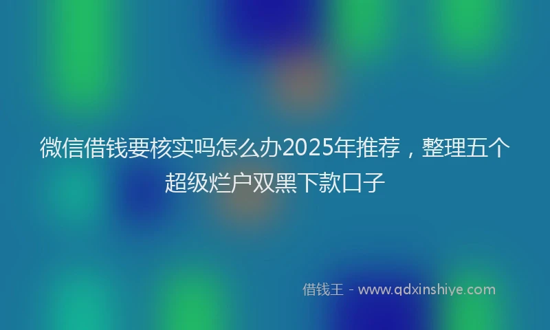 微信借钱要核实吗怎么办2025年推荐，整理五个超级烂户双黑下款口子