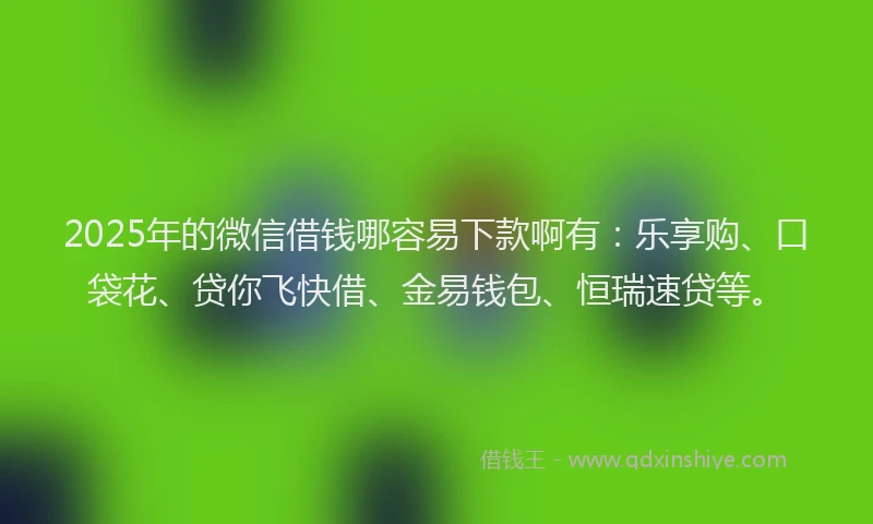 2025年的微信借钱哪容易下款啊有：乐享购、口袋花、贷你飞快借、金易钱包、恒瑞速贷等。