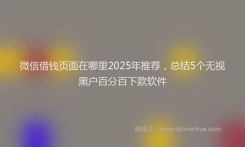 微信借钱页面在哪里2025年推荐，总结5个无视黑户百分百下款软件