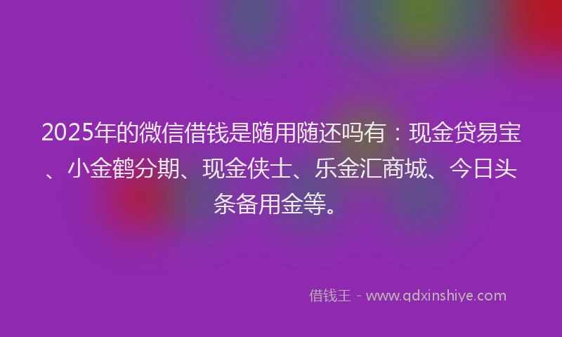 2025年的微信借钱是随用随还吗有：现金贷易宝、小金鹤分期、现金侠士、乐金汇商城、今日头条备用金等。