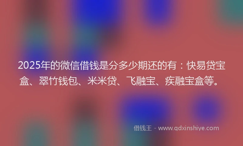 2025年的微信借钱是分多少期还的有：快易贷宝盒、翠竹钱包、米米贷、飞融宝、疾融宝盒等。
