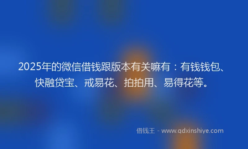 2025年的微信借钱跟版本有关嘛有：有钱钱包、快融贷宝、戒易花、拍拍用、易得花等。