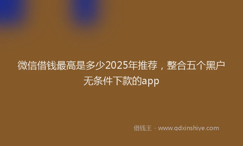 微信借钱最高是多少2025年推荐，整合五个黑户无条件下款的app