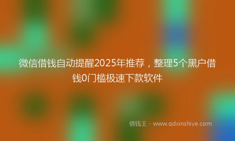 微信借钱自动提醒2025年推荐，整理5个黑户借钱0门槛极速下款软件