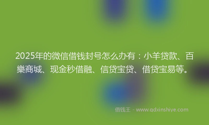 2025年的微信借钱封号怎么办有：小羊贷款、百樂商城、现金秒借融、信贷宝贷、借贷宝易等。