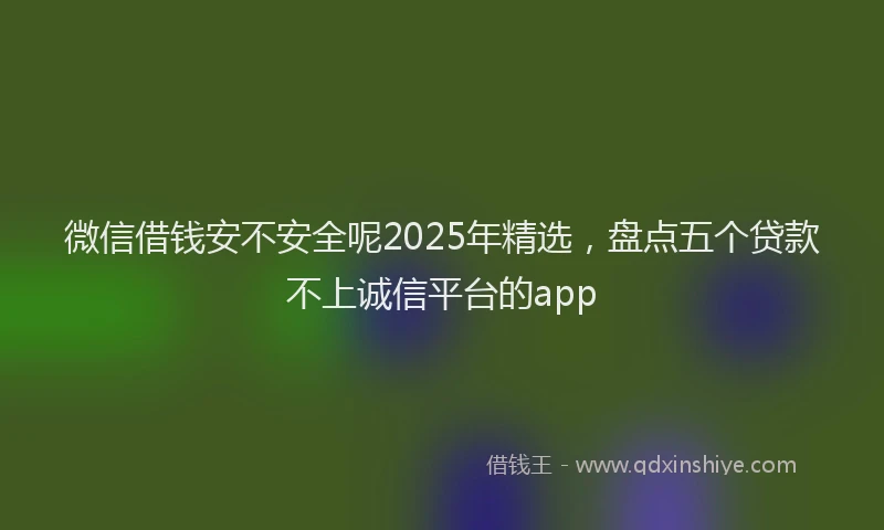 微信借钱安不安全呢2025年精选，盘点五个贷款不上诚信平台的app